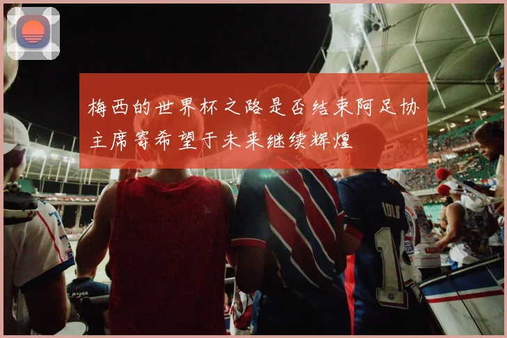 梅西的世界杯之路是否结束阿足协主席寄希望于未来继续辉煌