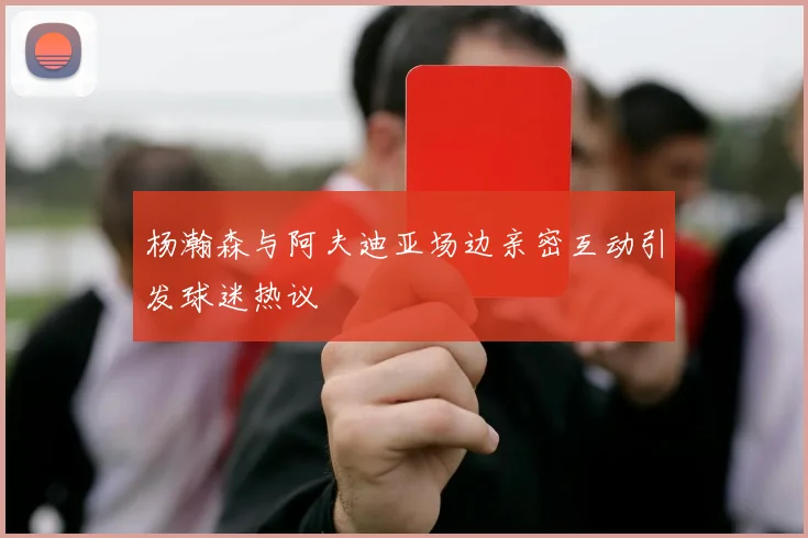 杨瀚森与阿夫迪亚场边亲密互动引发球迷热议
