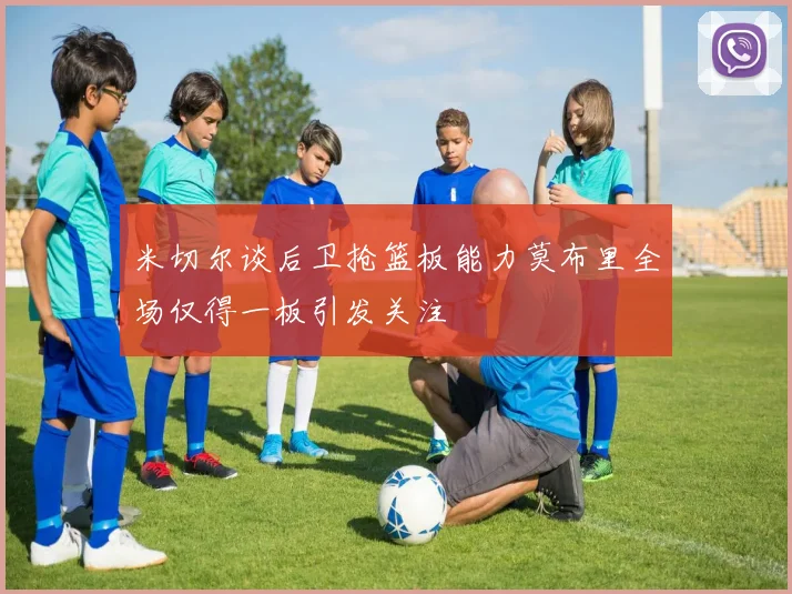 米切尔谈后卫抢篮板能力莫布里全场仅得一板引发关注