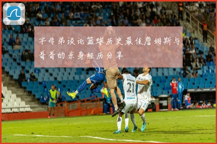 字母弟谈论篮球历史最佳詹姆斯与哥哥的亲身经历分享