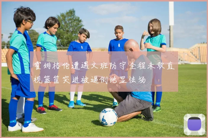 霍姆格伦遭遇文班防守全程未敢直视篮筐突进被逼倒地显怯场
