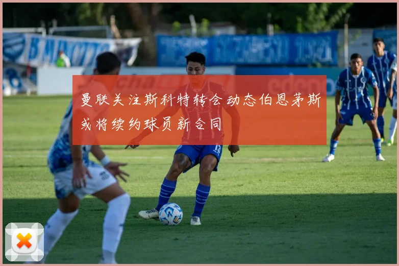 曼联关注斯科特转会动态伯恩茅斯或将续约球员新合同