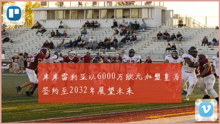 库库雷利亚以6000万欧元加盟皇马签约至2032年展望未来