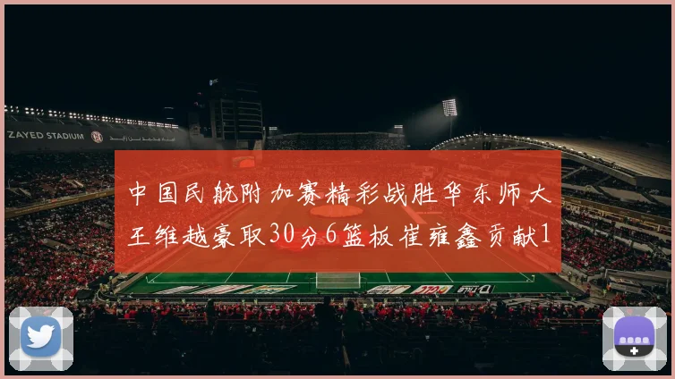 中国民航附加赛精彩战胜华东师大王维越豪取30分6篮板崔雍鑫贡献12分13篮板15助攻
