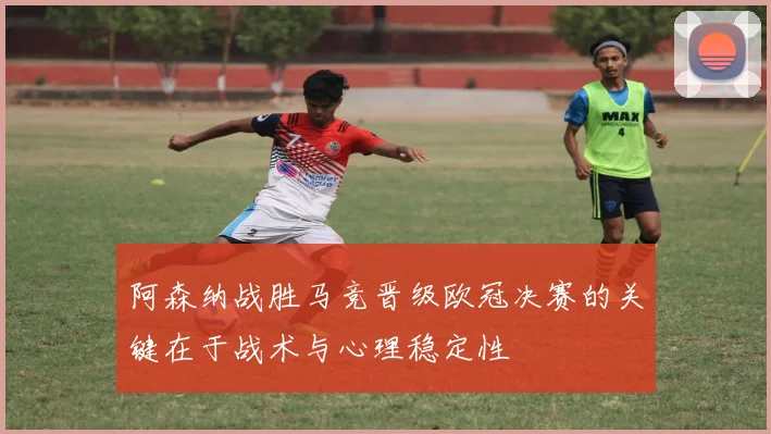 阿森纳战胜马竞晋级欧冠决赛的关键在于战术与心理稳定性