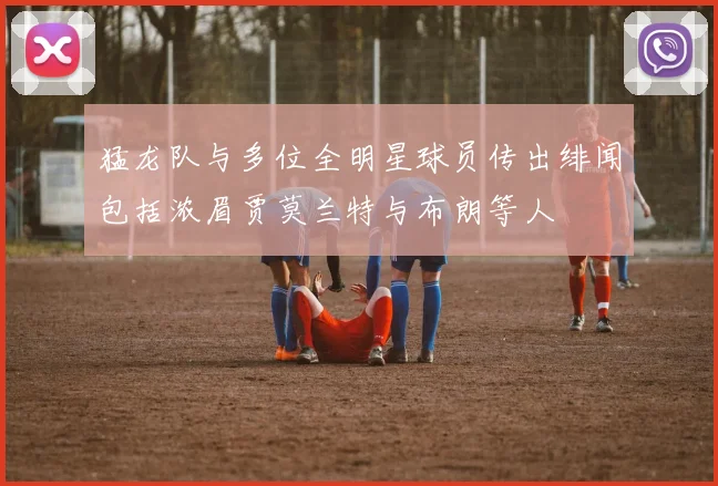 猛龙队与多位全明星球员传出绯闻包括浓眉贾莫兰特与布朗等人