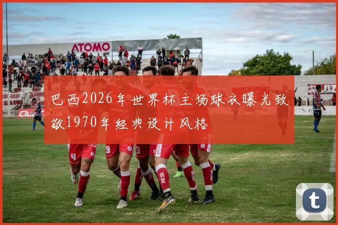 巴西2026年世界杯主场球衣曝光致敬1970年经典设计风格