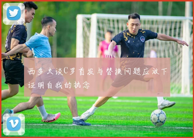 西多夫谈C罗首发与替换问题应放下证明自我的执念