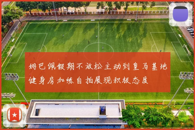 姆巴佩假期不放松主动到皇马基地健身房加练自拍展现积极态度