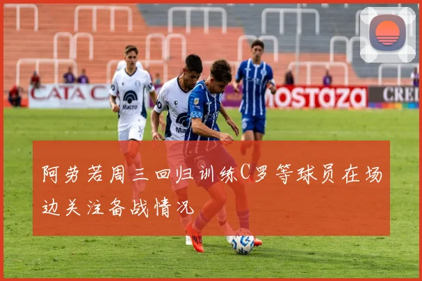 阿劳若周三回归训练C罗等球员在场边关注备战情况