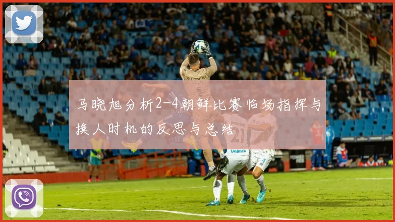 马晓旭分析2-4朝鲜比赛临场指挥与换人时机的反思与总结