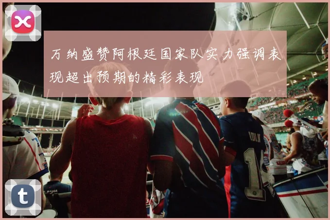万纳盛赞阿根廷国家队实力强调表现超出预期的精彩表现