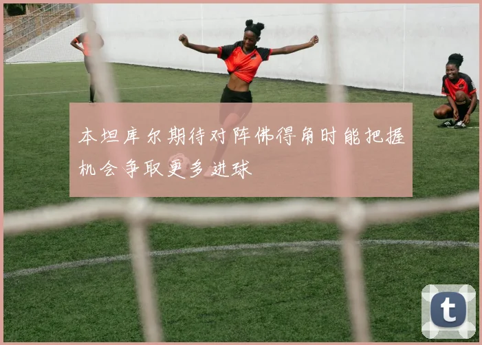 本坦库尔期待对阵佛得角时能把握机会争取更多进球