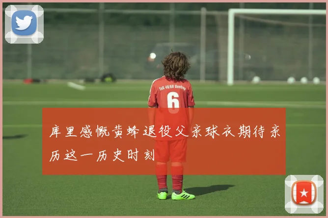 库里感慨黄蜂退役父亲球衣期待亲历这一历史时刻