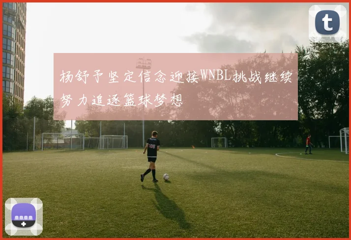 杨舒予坚定信念迎接WNBL挑战继续努力追逐篮球梦想