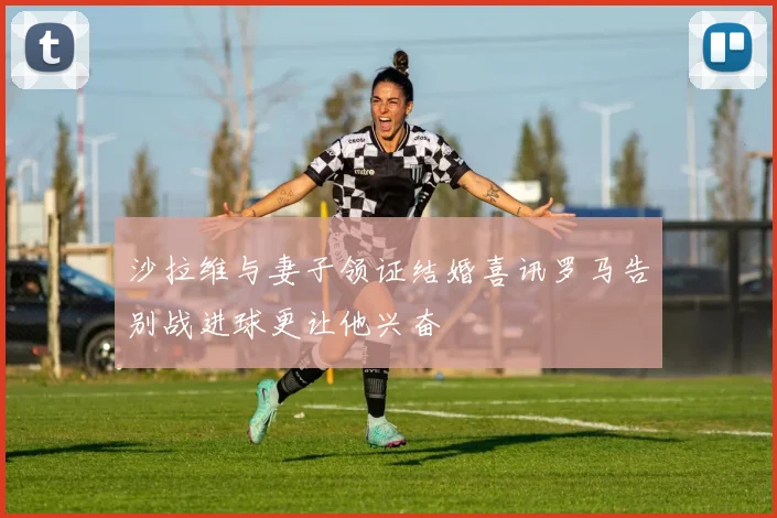 沙拉维与妻子领证结婚喜讯罗马告别战进球更让他兴奋
