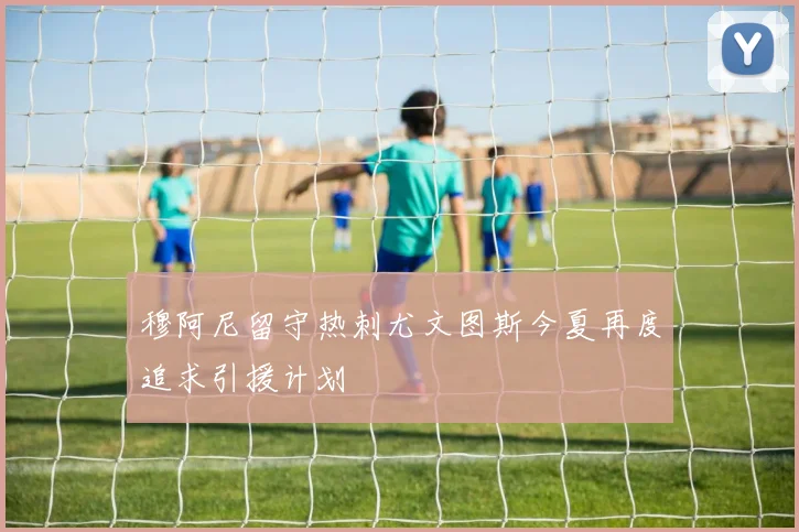 穆阿尼留守热刺尤文图斯今夏再度追求引援计划