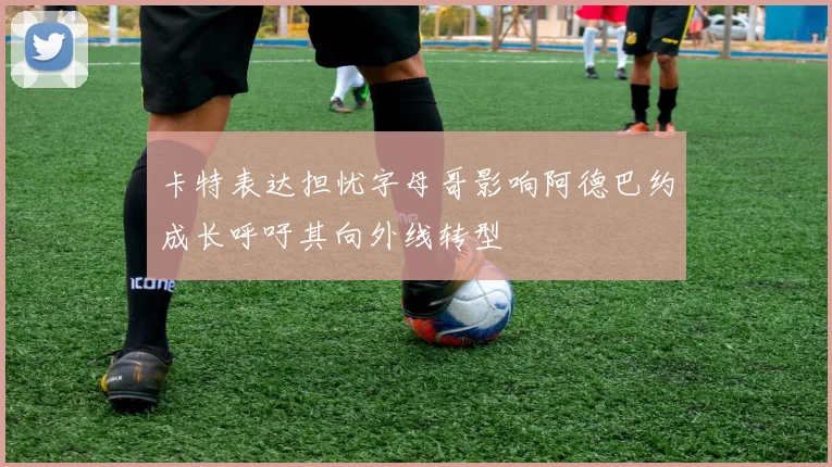 卡特表达担忧字母哥影响阿德巴约成长呼吁其向外线转型